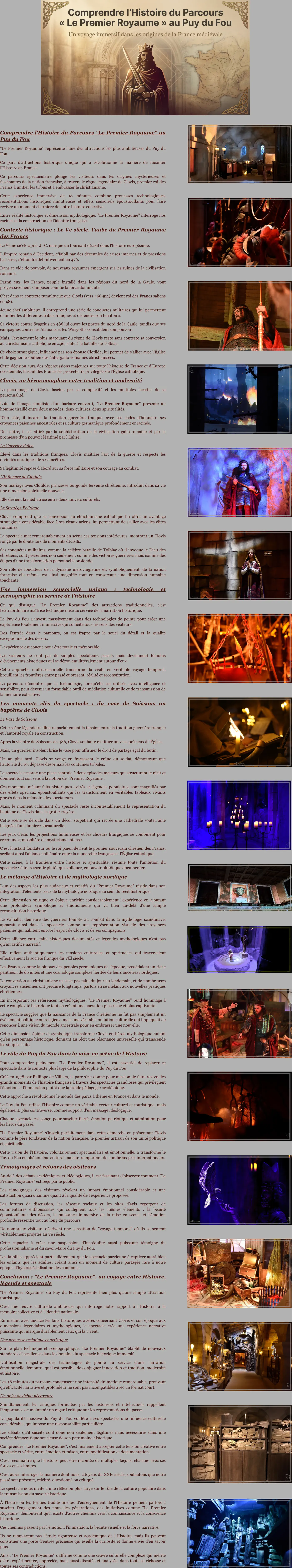 Comprendre l'Histoire du Parcours "Le Premier Royaume" au Puy du Fou "Le Premier Royaume" représente l'une des attractions les plus ambitieuses du Puy du Fou. Ce parc d'attractions historique unique qui a révolutionné la manière de raconter l'Histoire en France.  Ce parcours spectaculaire plonge les visiteurs dans les origines mystérieuses et fascinantes de la nation française, à travers le règne légendaire de Clovis, premier roi des Francs à unifier les tribus et à embrasser le christianisme. Cette expérience immersive de 18 minutes combine prouesses technologiques, reconstitutions historiques minutieuses et effets sensoriels époustouflants pour faire revivre un moment charnière de notre histoire collective.  Entre réalité historique et dimension mythologique, "Le Premier Royaume" interroge nos racines et la construction de l'identité française. Contexte historique : Le Ve siècle, l'aube du Premier Royaume des Francs Le Vème siècle après J.-C. marque un tournant décisif dans l'histoire européenne.  L'Empire romain d'Occident, affaibli par des décennies de crises internes et de pressions barbares, s'effondre définitivement en 476.  Dans ce vide de pouvoir, de nouveaux royaumes émergent sur les ruines de la civilisation romaine.  Parmi eux, les Francs, peuple installé dans les régions du nord de la Gaule, vont progressivement s'imposer comme la force dominante. C'est dans ce contexte tumultueux que Clovis (vers 466-511) devient roi des Francs saliens en 481.  Jeune chef ambitieux, il entreprend une série de conquêtes militaires qui lui permettent d'unifier les différentes tribus franques et d'étendre son territoire.  Sa victoire contre Syagrius en 486 lui ouvre les portes du nord de la Gaule, tandis que ses campagnes contre les Alamans et les Wisigoths consolident son pouvoir. Mais, l'événement le plus marquant du règne de Clovis reste sans conteste sa conversion au christianisme catholique en 496, suite à la bataille de Tolbiac.  Ce choix stratégique, influencé par son épouse Clotilde, lui permet de s'allier avec l'Église et de gagner le soutien des élites gallo-romaines christianisées.  Cette décision aura des répercussions majeures sur toute l'histoire de France et d'Europe occidentale, faisant des Francs les protecteurs privilégiés de l'Église catholique. Clovis, un héros complexe entre tradition et modernité Le personnage de Clovis fascine par sa complexité et les multiples facettes de sa personnalité.  Loin de l'image simpliste d'un barbare converti, "Le Premier Royaume" présente un homme tiraillé entre deux mondes, deux cultures, deux spiritualités.  D'un côté, il incarne la tradition guerrière franque, avec ses codes d'honneur, ses croyances païennes ancestrales et sa culture germanique profondément enracinée.  De l'autre, il est attiré par la sophistication de la civilisation gallo-romaine et par la promesse d'un pouvoir légitimé par l'Église. Le Guerrier Païen Élevé dans les traditions franques, Clovis maîtrise l'art de la guerre et respecte les divinités nordiques de ses ancêtres.  Sa légitimité repose d'abord sur sa force militaire et son courage au combat. L'Influence de Clotilde Son mariage avec Clotilde, princesse burgonde fervente chrétienne, introduit dans sa vie une dimension spirituelle nouvelle.  Elle devient la médiatrice entre deux univers culturels. Le Stratège Politique Clovis comprend que sa conversion au christianisme catholique lui offre un avantage stratégique considérable face à ses rivaux ariens, lui permettant de s'allier avec les élites romaines. Le spectacle met remarquablement en scène ces tensions intérieures, montrant un Clovis rongé par le doute lors de moments décisifs.  Ses conquêtes militaires, comme la célèbre bataille de Tolbiac où il invoque le Dieu des chrétiens, sont présentées non seulement comme des victoires guerrières mais comme des étapes d'une transformation personnelle profonde.  Son rôle de fondateur de la dynastie mérovingienne et, symboliquement, de la nation française elle-même, est ainsi magnifié tout en conservant une dimension humaine touchante. Une immersion sensorielle unique : technologie et scénographie au service de l'histoire Ce qui distingue "Le Premier Royaume" des attractions traditionnelles, c'est l'extraordinaire maîtrise technique mise au service de la narration historique.  Le Puy du Fou a investi massivement dans des technologies de pointe pour créer une expérience totalement immersive qui sollicite tous les sens des visiteurs.  Dès l'entrée dans le parcours, on est frappé par le souci du détail et la qualité exceptionnelle des décors. L'expérience est conçue pour être totale et mémorable.  Les visiteurs ne sont pas de simples spectateurs passifs mais deviennent témoins d'événements historiques qui se déroulent littéralement autour d'eux.  Cette approche multi-sensorielle transforme la visite en véritable voyage temporel, brouillant les frontières entre passé et présent, réalité et reconstitution.  Le parcours démontre que la technologie, lorsqu'elle est utilisée avec intelligence et sensibilité, peut devenir un formidable outil de médiation culturelle et de transmission de la mémoire collective. Les moments clés du spectacle : du vase de Soissons au baptême de Clovis Le Vase de Soissons Cette scène légendaire illustre parfaitement la tension entre la tradition guerrière franque et l'autorité royale en construction.  Après la victoire de Soissons en 486, Clovis souhaite restituer un vase précieux à l'Église.  Mais, un guerrier insolent brise le vase pour affirmer le droit de partage égal du butin.  Un an plus tard, Clovis se venge en fracassant le crâne du soldat, démontrant que l'autorité du roi dépasse désormais les coutumes tribales. Le spectacle accorde une place centrale à deux épisodes majeurs qui structurent le récit et donnent tout son sens à la notion de "Premier Royaume".  Ces moments, mêlant faits historiques avérés et légendes populaires, sont magnifiés par des effets spéciaux époustouflants qui les transforment en véritables tableaux vivants gravés dans la mémoire des spectateurs. Mais, le moment culminant du spectacle reste incontestablement la représentation du baptême de Clovis dans la grotte crayère.  Cette scène se déroule dans un décor stupéfiant qui recrée une cathédrale souterraine baignée d'une lumière surnaturelle.  Les jeux d'eau, les projections lumineuses et les choeurs liturgiques se combinent pour créer une atmosphère de mysticisme intense.  C'est l'instant fondateur où le roi païen devient le premier souverain chrétien des Francs, scellant ainsi l'alliance millénaire entre la monarchie française et l'Église catholique.  Cette scène, à la frontière entre histoire et spiritualité, résume toute l'ambition du spectacle : faire ressentir plutôt qu'expliquer, émouvoir plutôt que documenter. Le mélange d'Histoire et de mythologie nordique L'un des aspects les plus audacieux et créatifs du "Premier Royaume" réside dans son intégration d'éléments issus de la mythologie nordique au sein du récit historique.  Cette dimension onirique et épique enrichit considérablement l'expérience en ajoutant une profondeur symbolique et émotionnelle qui va bien au-delà d'une simple reconstitution historique.  Le Valhalla, demeure des guerriers tombés au combat dans la mythologie scandinave, apparaît ainsi dans le spectacle comme une représentation visuelle des croyances païennes qui habitent encore l'esprit de Clovis et de ses compagnons. Cette alliance entre faits historiques documentés et légendes mythologiques n'est pas qu'un artifice narratif.  Elle reflète authentiquement les tensions culturelles et spirituelles qui traversaient effectivement la société franque du Vᵉ siècle.  Les Francs, comme la plupart des peuples germaniques de l'époque, possédaient un riche panthéon de divinités et une cosmologie complexe héritée de leurs ancêtres nordiques. La conversion au christianisme ne s'est pas faite du jour au lendemain, et de nombreuses croyances anciennes ont perduré longtemps, parfois en se mêlant aux nouvelles pratiques chrétiennes. En incorporant ces références mythologiques, "Le Premier Royaume" rend hommage à cette complexité historique tout en créant une narration plus riche et plus captivante.  Le spectacle suggère que la naissance de la France chrétienne ne fut pas simplement un événement politique ou religieux, mais une véritable mutation culturelle qui impliquait de renoncer à une vision du monde ancestrale pour en embrasser une nouvelle.  Cette dimension épique et symbolique transforme Clovis en héros mythologique autant qu'en personnage historique, donnant au récit une résonance universelle qui transcende les simples faits. Le rôle du Puy du Fou dans la mise en scène de l'Histoire Pour comprendre pleinement "Le Premier Royaume", il est essentiel de replacer ce spectacle dans le contexte plus large de la philosophie du Puy du Fou.  Créé en 1978 par Philippe de Villiers, le parc s'est donné pour mission de faire revivre les grands moments de l'histoire française à travers des spectacles grandioses qui privilégient l'émotion et l'immersion plutôt que la froide pédagogie académique.  Cette approche a révolutionné le monde des parcs à thème en France et dans le monde. Le Puy du Fou utilise l'Histoire comme un véritable vecteur culturel et touristique, mais également, plus controversé, comme support d'un message idéologique.  Chaque spectacle est conçu pour susciter fierté, émotion patriotique et admiration pour les héros du passé.  "Le Premier Royaume" s'inscrit parfaitement dans cette démarche en présentant Clovis comme le père fondateur de la nation française, le premier artisan de son unité politique et spirituelle. Cette vision de l'Histoire, volontairement spectaculaire et émotionnelle, a transformé le Puy du Fou en phénomène culturel majeur, remportant de nombreux prix internationaux. Témoignages et retours des visiteurs Au-delà des débats académiques et idéologiques, il est fascinant d'observer comment "Le Premier Royaume" est reçu par le public.  Les témoignages des visiteurs révèlent un impact émotionnel considérable et une satisfaction quasi unanime quant à la qualité de l'expérience proposée.  Les forums de discussion, les réseaux sociaux et les sites d'avis regorgent de commentaires enthousiastes qui soulignent tous les mêmes éléments : la beauté époustouflante des décors, la puissance immersive de la mise en scène, et l'émotion profonde ressentie tout au long du parcours. De nombreux visiteurs décrivent une sensation de "voyage temporel" où ils se sentent véritablement projetés au Ve siècle.  Cette capacité à créer une suspension d'incrédulité aussi puissante témoigne du professionnalisme et du savoir-faire du Puy du Fou.  Les familles apprécient particulièrement que le spectacle parvienne à captiver aussi bien les enfants que les adultes, créant ainsi un moment de culture partagée rare à notre époque d'hyperspécialisation des contenus. Conclusion : "Le Premier Royaume", un voyage entre Histoire, légende et spectacle "Le Premier Royaume" du Puy du Fou représente bien plus qu'une simple attraction touristique.  C'est une œuvre culturelle ambitieuse qui interroge notre rapport à l'Histoire, à la mémoire collective et à l'identité nationale.  En mêlant avec audace les faits historiques avérés concernant Clovis et son époque aux dimensions légendaires et mythologiques, le spectacle crée une expérience narrative puissante qui marque durablement ceux qui la vivent. Une prouesse technique et artistique Sur le plan technique et scénographique, "Le Premier Royaume" établit de nouveaux standards d'excellence dans le domaine du spectacle historique immersif.  L'utilisation magistrale des technologies de pointe au service d'une narration émotionnelle démontre qu'il est possible de conjuguer innovation et tradition, modernité et histoire. Les 18 minutes du parcours condensent une intensité dramatique remarquable, prouvant qu'efficacité narrative et profondeur ne sont pas incompatibles avec un format court. Un objet de débat nécessaire Simultanément, les critiques formulées par les historiens et intellectuels rappellent l'importance de maintenir un regard critique sur les représentations du passé.  La popularité massive du Puy du Fou confère à ses spectacles une influence culturelle considérable, qui impose une responsabilité particulière. Les débats qu'il suscite sont donc non seulement légitimes mais nécessaires dans une société démocratique soucieuse de son patrimoine historique. Comprendre "Le Premier Royaume", c'est finalement accepter cette tension créative entre spectacle et vérité, entre émotion et raison, entre mythification et documentation.  C'est reconnaître que l'Histoire peut être racontée de multiples façons, chacune avec ses forces et ses limites.  C'est aussi interroger la manière dont nous, citoyens du XXIe siècle, souhaitons que notre passé soit présenté, célébré, questionné ou critiqué. Le spectacle nous invite à une réflexion plus large sur le rôle de la culture populaire dans la transmission du savoir historique.  À l'heure où les formes traditionnelles d'enseignement de l'Histoire peinent parfois à susciter l'engagement des nouvelles générations, des initiatives comme "Le Premier Royaume" démontrent qu'il existe d'autres chemins vers la connaissance et la conscience historique.  Ces chemins passent par l'émotion, l'immersion, la beauté visuelle et la force narrative.  Ils ne remplacent pas l'étude rigoureuse et académique de l'Histoire, mais ils peuvent constituer une porte d'entrée précieuse qui éveille la curiosité et donne envie d'en savoir plus.  Ainsi, "Le Premier Royaume" s'affirme comme une œuvre culturelle complexe qui mérite d'être expérimentée, appréciée, mais aussi discutée et analysée, dans toute sa richesse et toutes ses contradictions.