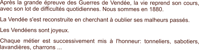 Après la grande épreuve des Guerres de Vendée, la vie reprend son cours, avec son lot de difficultés quotidiennes. Nous sommes en 1880. La Vendée s'est reconstruite en cherchant à oublier ses malheurs passés.  Les Vendéens sont joyeux.  Chaque métier est successivement mis à l'honneur: tonneliers, sabotiers, lavandières, charrons ...