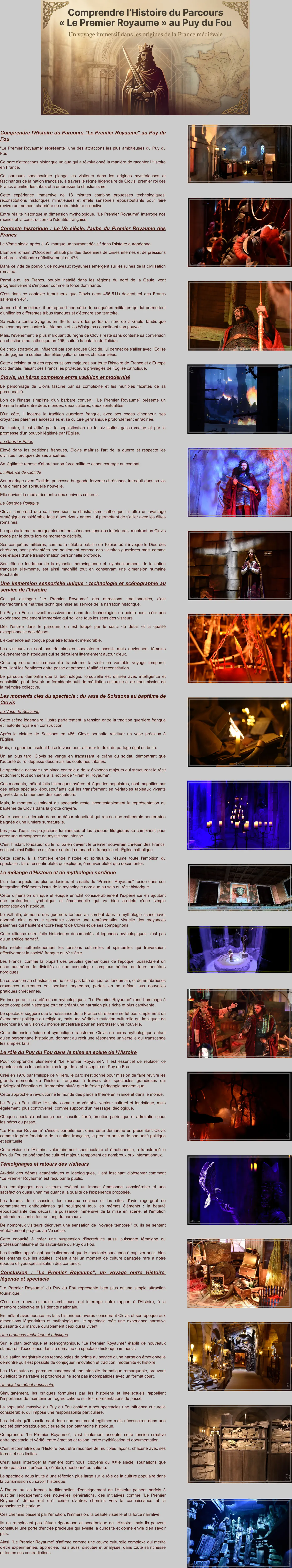 Comprendre l'Histoire du Parcours "Le Premier Royaume" au Puy du Fou "Le Premier Royaume" représente l'une des attractions les plus ambitieuses du Puy du Fou. Ce parc d'attractions historique unique qui a révolutionné la manière de raconter l'Histoire en France.  Ce parcours spectaculaire plonge les visiteurs dans les origines mystérieuses et fascinantes de la nation française, à travers le règne légendaire de Clovis, premier roi des Francs à unifier les tribus et à embrasser le christianisme. Cette expérience immersive de 18 minutes combine prouesses technologiques, reconstitutions historiques minutieuses et effets sensoriels époustouflants pour faire revivre un moment charnière de notre histoire collective.  Entre réalité historique et dimension mythologique, "Le Premier Royaume" interroge nos racines et la construction de l'identité française. Contexte historique : Le Ve siècle, l'aube du Premier Royaume des Francs Le Vème siècle après J.-C. marque un tournant décisif dans l'histoire européenne.  L'Empire romain d'Occident, affaibli par des décennies de crises internes et de pressions barbares, s'effondre définitivement en 476.  Dans ce vide de pouvoir, de nouveaux royaumes émergent sur les ruines de la civilisation romaine.  Parmi eux, les Francs, peuple installé dans les régions du nord de la Gaule, vont progressivement s'imposer comme la force dominante. C'est dans ce contexte tumultueux que Clovis (vers 466-511) devient roi des Francs saliens en 481.  Jeune chef ambitieux, il entreprend une série de conquêtes militaires qui lui permettent d'unifier les différentes tribus franques et d'étendre son territoire.  Sa victoire contre Syagrius en 486 lui ouvre les portes du nord de la Gaule, tandis que ses campagnes contre les Alamans et les Wisigoths consolident son pouvoir. Mais, l'événement le plus marquant du règne de Clovis reste sans conteste sa conversion au christianisme catholique en 496, suite à la bataille de Tolbiac.  Ce choix stratégique, influencé par son épouse Clotilde, lui permet de s'allier avec l'Église et de gagner le soutien des élites gallo-romaines christianisées.  Cette décision aura des répercussions majeures sur toute l'histoire de France et d'Europe occidentale, faisant des Francs les protecteurs privilégiés de l'Église catholique. Clovis, un héros complexe entre tradition et modernité Le personnage de Clovis fascine par sa complexité et les multiples facettes de sa personnalité.  Loin de l'image simpliste d'un barbare converti, "Le Premier Royaume" présente un homme tiraillé entre deux mondes, deux cultures, deux spiritualités.  D'un côté, il incarne la tradition guerrière franque, avec ses codes d'honneur, ses croyances païennes ancestrales et sa culture germanique profondément enracinée.  De l'autre, il est attiré par la sophistication de la civilisation gallo-romaine et par la promesse d'un pouvoir légitimé par l'Église. Le Guerrier Païen Élevé dans les traditions franques, Clovis maîtrise l'art de la guerre et respecte les divinités nordiques de ses ancêtres.  Sa légitimité repose d'abord sur sa force militaire et son courage au combat. L'Influence de Clotilde Son mariage avec Clotilde, princesse burgonde fervente chrétienne, introduit dans sa vie une dimension spirituelle nouvelle.  Elle devient la médiatrice entre deux univers culturels. Le Stratège Politique Clovis comprend que sa conversion au christianisme catholique lui offre un avantage stratégique considérable face à ses rivaux ariens, lui permettant de s'allier avec les élites romaines. Le spectacle met remarquablement en scène ces tensions intérieures, montrant un Clovis rongé par le doute lors de moments décisifs.  Ses conquêtes militaires, comme la célèbre bataille de Tolbiac où il invoque le Dieu des chrétiens, sont présentées non seulement comme des victoires guerrières mais comme des étapes d'une transformation personnelle profonde.  Son rôle de fondateur de la dynastie mérovingienne et, symboliquement, de la nation française elle-même, est ainsi magnifié tout en conservant une dimension humaine touchante. Une immersion sensorielle unique : technologie et scénographie au service de l'histoire Ce qui distingue "Le Premier Royaume" des attractions traditionnelles, c'est l'extraordinaire maîtrise technique mise au service de la narration historique.  Le Puy du Fou a investi massivement dans des technologies de pointe pour créer une expérience totalement immersive qui sollicite tous les sens des visiteurs.  Dès l'entrée dans le parcours, on est frappé par le souci du détail et la qualité exceptionnelle des décors. L'expérience est conçue pour être totale et mémorable.  Les visiteurs ne sont pas de simples spectateurs passifs mais deviennent témoins d'événements historiques qui se déroulent littéralement autour d'eux.  Cette approche multi-sensorielle transforme la visite en véritable voyage temporel, brouillant les frontières entre passé et présent, réalité et reconstitution.  Le parcours démontre que la technologie, lorsqu'elle est utilisée avec intelligence et sensibilité, peut devenir un formidable outil de médiation culturelle et de transmission de la mémoire collective. Les moments clés du spectacle : du vase de Soissons au baptême de Clovis Le Vase de Soissons Cette scène légendaire illustre parfaitement la tension entre la tradition guerrière franque et l'autorité royale en construction.  Après la victoire de Soissons en 486, Clovis souhaite restituer un vase précieux à l'Église.  Mais, un guerrier insolent brise le vase pour affirmer le droit de partage égal du butin.  Un an plus tard, Clovis se venge en fracassant le crâne du soldat, démontrant que l'autorité du roi dépasse désormais les coutumes tribales. Le spectacle accorde une place centrale à deux épisodes majeurs qui structurent le récit et donnent tout son sens à la notion de "Premier Royaume".  Ces moments, mêlant faits historiques avérés et légendes populaires, sont magnifiés par des effets spéciaux époustouflants qui les transforment en véritables tableaux vivants gravés dans la mémoire des spectateurs. Mais, le moment culminant du spectacle reste incontestablement la représentation du baptême de Clovis dans la grotte crayère.  Cette scène se déroule dans un décor stupéfiant qui recrée une cathédrale souterraine baignée d'une lumière surnaturelle.  Les jeux d'eau, les projections lumineuses et les choeurs liturgiques se combinent pour créer une atmosphère de mysticisme intense.  C'est l'instant fondateur où le roi païen devient le premier souverain chrétien des Francs, scellant ainsi l'alliance millénaire entre la monarchie française et l'Église catholique.  Cette scène, à la frontière entre histoire et spiritualité, résume toute l'ambition du spectacle : faire ressentir plutôt qu'expliquer, émouvoir plutôt que documenter. Le mélange d'Histoire et de mythologie nordique L'un des aspects les plus audacieux et créatifs du "Premier Royaume" réside dans son intégration d'éléments issus de la mythologie nordique au sein du récit historique.  Cette dimension onirique et épique enrichit considérablement l'expérience en ajoutant une profondeur symbolique et émotionnelle qui va bien au-delà d'une simple reconstitution historique.  Le Valhalla, demeure des guerriers tombés au combat dans la mythologie scandinave, apparaît ainsi dans le spectacle comme une représentation visuelle des croyances païennes qui habitent encore l'esprit de Clovis et de ses compagnons. Cette alliance entre faits historiques documentés et légendes mythologiques n'est pas qu'un artifice narratif.  Elle reflète authentiquement les tensions culturelles et spirituelles qui traversaient effectivement la société franque du Vᵉ siècle.  Les Francs, comme la plupart des peuples germaniques de l'époque, possédaient un riche panthéon de divinités et une cosmologie complexe héritée de leurs ancêtres nordiques. La conversion au christianisme ne s'est pas faite du jour au lendemain, et de nombreuses croyances anciennes ont perduré longtemps, parfois en se mêlant aux nouvelles pratiques chrétiennes. En incorporant ces références mythologiques, "Le Premier Royaume" rend hommage à cette complexité historique tout en créant une narration plus riche et plus captivante.  Le spectacle suggère que la naissance de la France chrétienne ne fut pas simplement un événement politique ou religieux, mais une véritable mutation culturelle qui impliquait de renoncer à une vision du monde ancestrale pour en embrasser une nouvelle.  Cette dimension épique et symbolique transforme Clovis en héros mythologique autant qu'en personnage historique, donnant au récit une résonance universelle qui transcende les simples faits. Le rôle du Puy du Fou dans la mise en scène de l'Histoire Pour comprendre pleinement "Le Premier Royaume", il est essentiel de replacer ce spectacle dans le contexte plus large de la philosophie du Puy du Fou.  Créé en 1978 par Philippe de Villiers, le parc s'est donné pour mission de faire revivre les grands moments de l'histoire française à travers des spectacles grandioses qui privilégient l'émotion et l'immersion plutôt que la froide pédagogie académique.  Cette approche a révolutionné le monde des parcs à thème en France et dans le monde. Le Puy du Fou utilise l'Histoire comme un véritable vecteur culturel et touristique, mais également, plus controversé, comme support d'un message idéologique.  Chaque spectacle est conçu pour susciter fierté, émotion patriotique et admiration pour les héros du passé.  "Le Premier Royaume" s'inscrit parfaitement dans cette démarche en présentant Clovis comme le père fondateur de la nation française, le premier artisan de son unité politique et spirituelle. Cette vision de l'Histoire, volontairement spectaculaire et émotionnelle, a transformé le Puy du Fou en phénomène culturel majeur, remportant de nombreux prix internationaux. Témoignages et retours des visiteurs Au-delà des débats académiques et idéologiques, il est fascinant d'observer comment "Le Premier Royaume" est reçu par le public.  Les témoignages des visiteurs révèlent un impact émotionnel considérable et une satisfaction quasi unanime quant à la qualité de l'expérience proposée.  Les forums de discussion, les réseaux sociaux et les sites d'avis regorgent de commentaires enthousiastes qui soulignent tous les mêmes éléments : la beauté époustouflante des décors, la puissance immersive de la mise en scène, et l'émotion profonde ressentie tout au long du parcours. De nombreux visiteurs décrivent une sensation de "voyage temporel" où ils se sentent véritablement projetés au Ve siècle.  Cette capacité à créer une suspension d'incrédulité aussi puissante témoigne du professionnalisme et du savoir-faire du Puy du Fou.  Les familles apprécient particulièrement que le spectacle parvienne à captiver aussi bien les enfants que les adultes, créant ainsi un moment de culture partagée rare à notre époque d'hyperspécialisation des contenus. Conclusion : "Le Premier Royaume", un voyage entre Histoire, légende et spectacle "Le Premier Royaume" du Puy du Fou représente bien plus qu'une simple attraction touristique.  C'est une œuvre culturelle ambitieuse qui interroge notre rapport à l'Histoire, à la mémoire collective et à l'identité nationale.  En mêlant avec audace les faits historiques avérés concernant Clovis et son époque aux dimensions légendaires et mythologiques, le spectacle crée une expérience narrative puissante qui marque durablement ceux qui la vivent. Une prouesse technique et artistique Sur le plan technique et scénographique, "Le Premier Royaume" établit de nouveaux standards d'excellence dans le domaine du spectacle historique immersif.  L'utilisation magistrale des technologies de pointe au service d'une narration émotionnelle démontre qu'il est possible de conjuguer innovation et tradition, modernité et histoire. Les 18 minutes du parcours condensent une intensité dramatique remarquable, prouvant qu'efficacité narrative et profondeur ne sont pas incompatibles avec un format court. Un objet de débat nécessaire Simultanément, les critiques formulées par les historiens et intellectuels rappellent l'importance de maintenir un regard critique sur les représentations du passé.  La popularité massive du Puy du Fou confère à ses spectacles une influence culturelle considérable, qui impose une responsabilité particulière. Les débats qu'il suscite sont donc non seulement légitimes mais nécessaires dans une société démocratique soucieuse de son patrimoine historique. Comprendre "Le Premier Royaume", c'est finalement accepter cette tension créative entre spectacle et vérité, entre émotion et raison, entre mythification et documentation.  C'est reconnaître que l'Histoire peut être racontée de multiples façons, chacune avec ses forces et ses limites.  C'est aussi interroger la manière dont nous, citoyens du XXIe siècle, souhaitons que notre passé soit présenté, célébré, questionné ou critiqué. Le spectacle nous invite à une réflexion plus large sur le rôle de la culture populaire dans la transmission du savoir historique.  À l'heure où les formes traditionnelles d'enseignement de l'Histoire peinent parfois à susciter l'engagement des nouvelles générations, des initiatives comme "Le Premier Royaume" démontrent qu'il existe d'autres chemins vers la connaissance et la conscience historique.  Ces chemins passent par l'émotion, l'immersion, la beauté visuelle et la force narrative.  Ils ne remplacent pas l'étude rigoureuse et académique de l'Histoire, mais ils peuvent constituer une porte d'entrée précieuse qui éveille la curiosité et donne envie d'en savoir plus.  Ainsi, "Le Premier Royaume" s'affirme comme une œuvre culturelle complexe qui mérite d'être expérimentée, appréciée, mais aussi discutée et analysée, dans toute sa richesse et toutes ses contradictions.