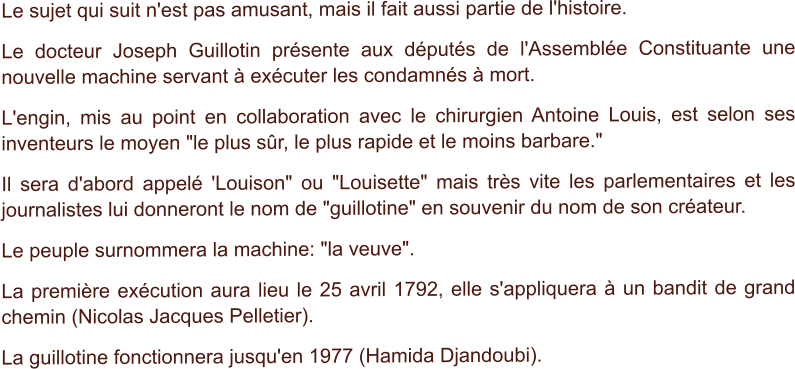 Le sujet qui suit n'est pas amusant, mais il fait aussi partie de l'histoire. Le docteur Joseph Guillotin présente aux députés de l'Assemblée Constituante une nouvelle machine servant à exécuter les condamnés à mort. L'engin, mis au point en collaboration avec le chirurgien Antoine Louis, est selon ses inventeurs le moyen "le plus sûr, le plus rapide et le moins barbare." Il sera d'abord appelé 'Louison" ou "Louisette" mais très vite les parlementaires et les journalistes lui donneront le nom de "guillotine" en souvenir du nom de son créateur. Le peuple surnommera la machine: "la veuve". La première exécution aura lieu le 25 avril 1792, elle s'appliquera à un bandit de grand chemin (Nicolas Jacques Pelletier). La guillotine fonctionnera jusqu'en 1977 (Hamida Djandoubi).